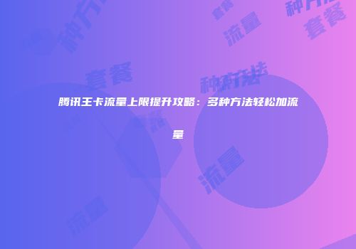 腾讯王卡流量上限提升攻略：多种方法轻松加流量