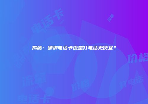 揭秘：哪种电话卡流量打电话更便宜？