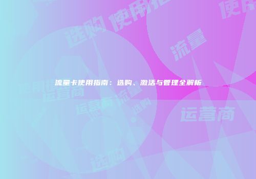 流量卡使用指南：选购、激活与管理全解析