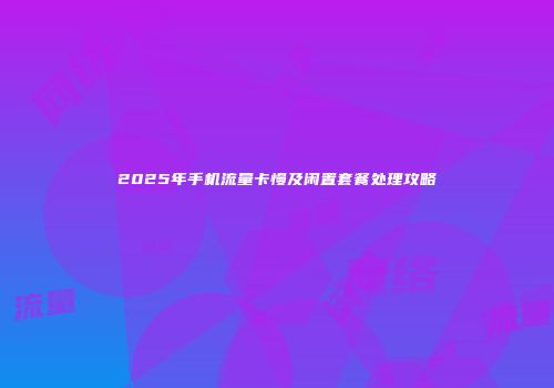 2025年手机流量卡慢及闲置套餐处理攻略