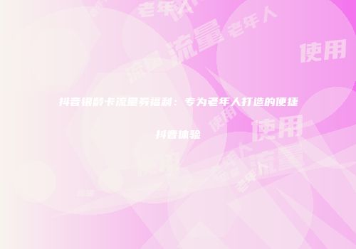 抖音银龄卡流量券福利：专为老年人打造的便捷抖音体验