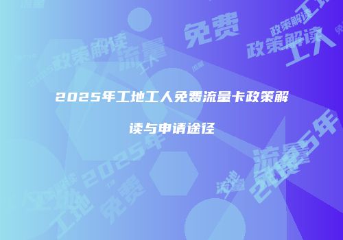 2025年工地工人免费流量卡政策解读与申请途径