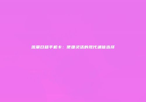 流量日租手机卡：便捷灵活的现代通信选择
