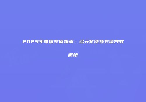 2025年电信充值指南：多元化便捷充值方式解析
