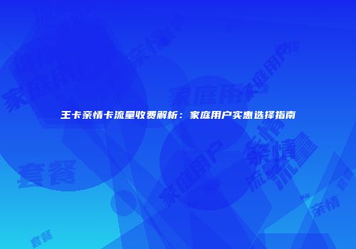 王卡亲情卡流量收费解析：家庭用户实惠选择指南