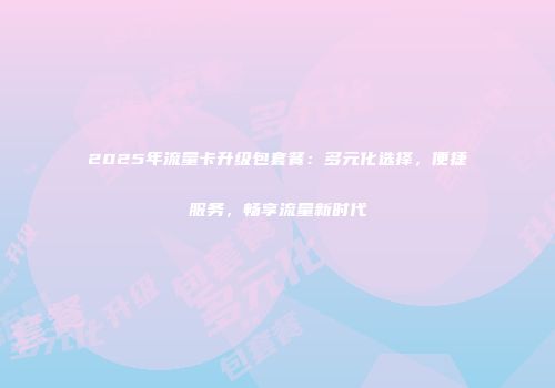 2025年流量卡升级包套餐：多元化选择，便捷服务，畅享流量新时代