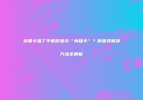 流量卡插了手机却显示“未知卡”？原因及解决方法全解析