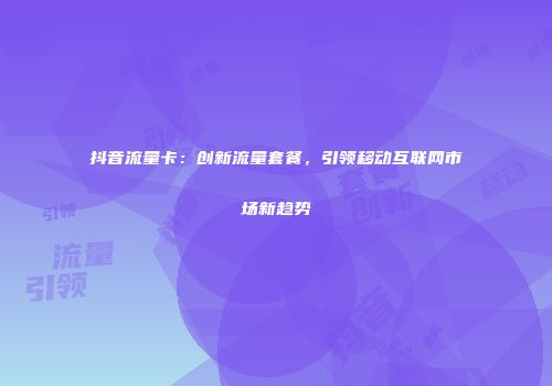 抖音流量卡：创新流量套餐，引领移动互联网市场新趋势