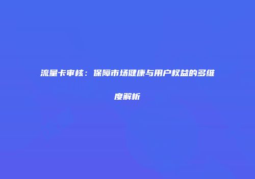 流量卡审核：保障市场健康与用户权益的多维度解析