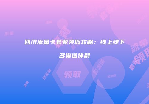 四川流量卡套餐领取攻略：线上线下多渠道详解