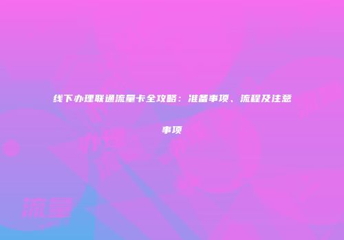 线下办理联通流量卡全攻略：准备事项、流程及注意事项