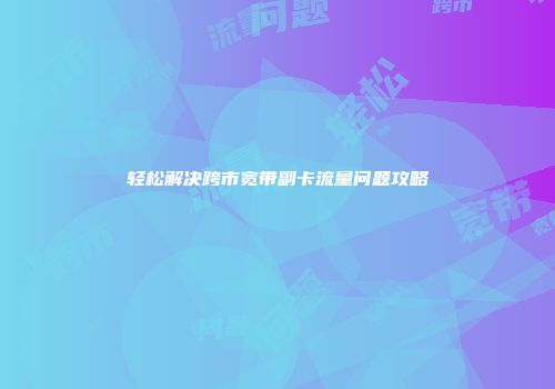 轻松解决跨市宽带副卡流量问题攻略