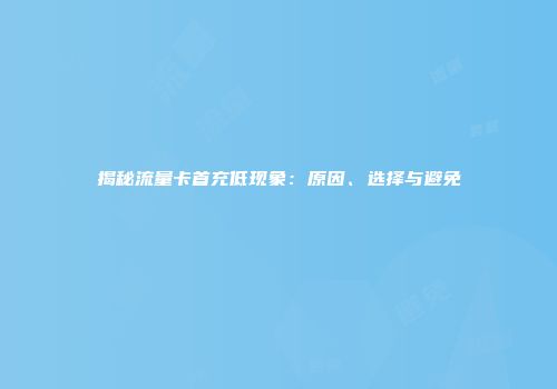 揭秘流量卡首充低现象：原因、选择与避免