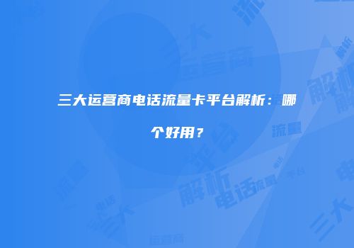 三大运营商电话流量卡平台解析：哪个好用？