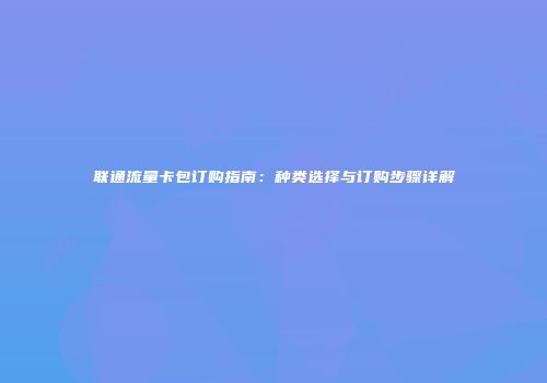 联通流量卡包订购指南：种类选择与订购步骤详解