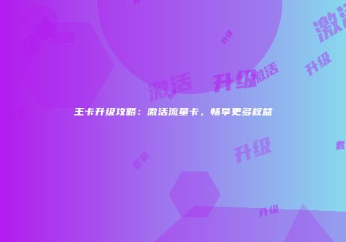 王卡升级攻略：激活流量卡，畅享更多权益