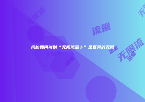 揭秘如何辨别“无限流量卡”是否真的无限