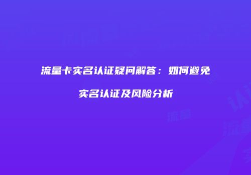 流量卡实名认证疑问解答：如何避免实名认证及风险分析