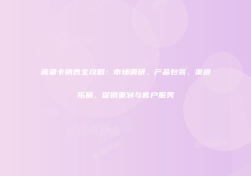 流量卡销售全攻略：市场调研、产品包装、渠道拓展、促销策划与客户服务
