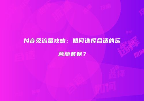 抖音免流量攻略：如何选择合适的运营商套餐？