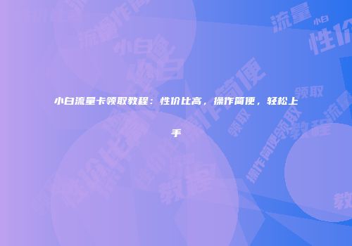 小白流量卡领取教程：性价比高，操作简便，轻松上手
