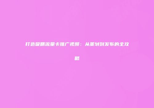 打造吸睛流量卡推广视频：从策划到发布的全攻略