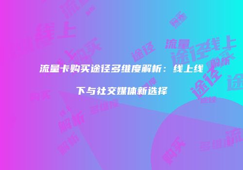 流量卡购买途径多维度解析：线上线下与社交媒体新选择