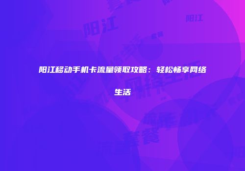 阳江移动手机卡流量领取攻略：轻松畅享网络生活