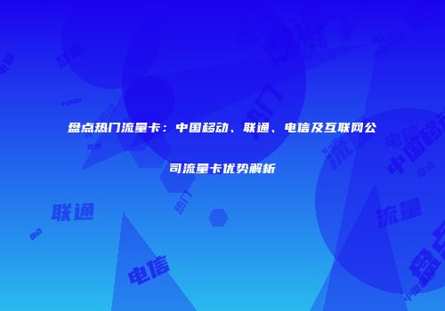 盘点热门流量卡：中国移动、联通、电信及互联网公司流量卡优势解析
