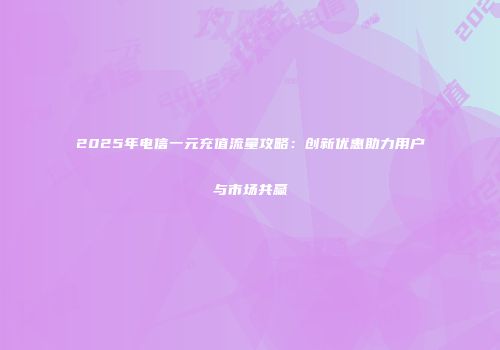 2025年电信一元充值流量攻略：创新优惠助力用户与市场共赢