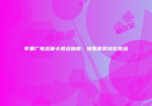苹果广电流量卡激活指南：优惠套餐轻松激活