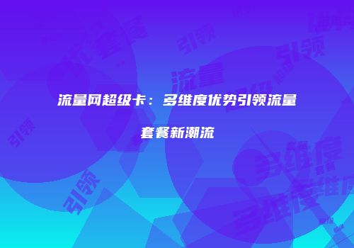 流量网超级卡：多维度优势引领流量套餐新潮流