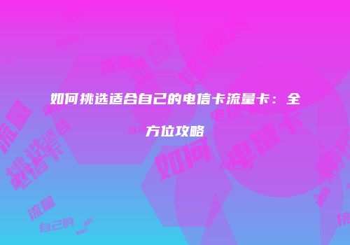 如何挑选适合自己的电信卡流量卡：全方位攻略