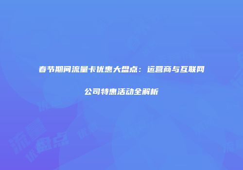 春节期间流量卡优惠大盘点：运营商与互联网公司特惠活动全解析
