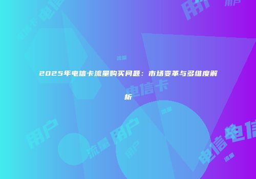 2025年电信卡流量购买问题：市场变革与多维度解析