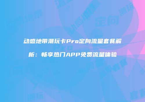 动感地带潮玩卡Pro定向流量套餐解析：畅享热门APP免费流量体验