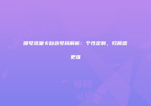 顺号流量卡自选号码解析：个性定制，归属感更强