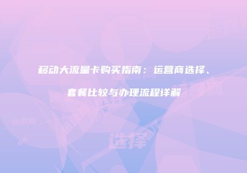 移动大流量卡购买指南：运营商选择、套餐比较与办理流程详解