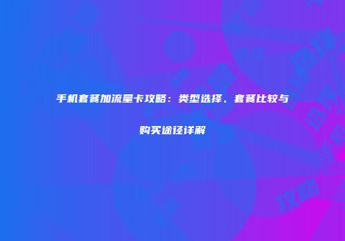 手机套餐加流量卡攻略：类型选择、套餐比较与购买途径详解