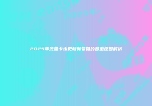 2025年流量卡未更新新号码的多重原因解析