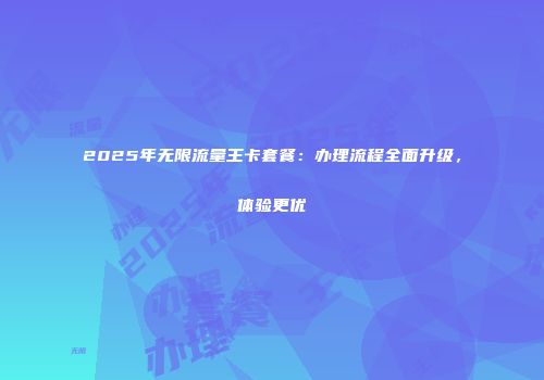 2025年无限流量王卡套餐：办理流程全面升级，体验更优