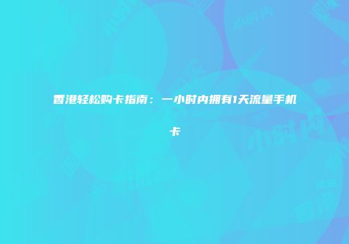 香港轻松购卡指南：一小时内拥有1天流量手机卡
