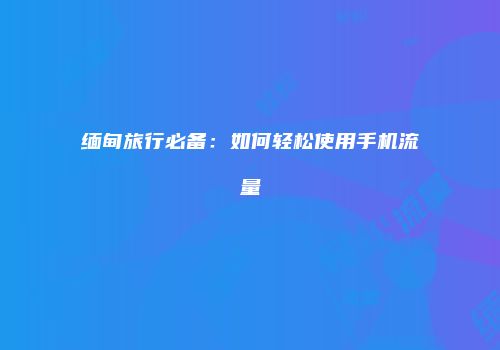缅甸旅行必备：如何轻松使用手机流量