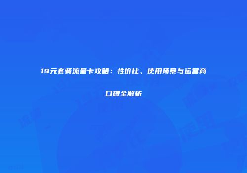 19元套餐流量卡攻略：性价比、使用场景与运营商口碑全解析