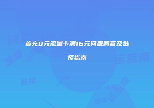 首充0元流量卡满16元问题解答及选择指南