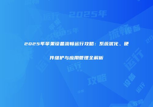 2025年苹果设备流畅运行攻略：系统优化、硬件维护与应用管理全解析