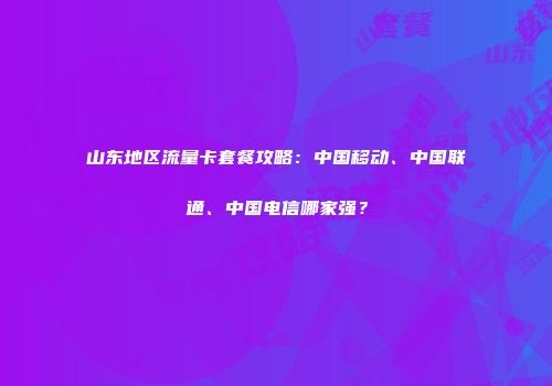 山东地区流量卡套餐攻略：中国移动、中国联通、中国电信哪家强？