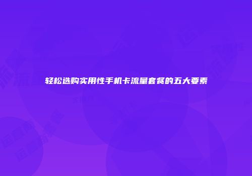 轻松选购实用性手机卡流量套餐的五大要素