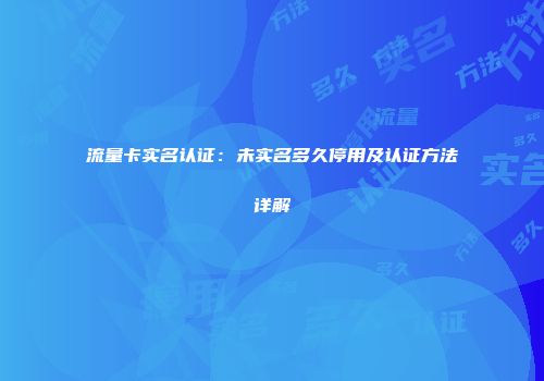 流量卡实名认证：未实名多久停用及认证方法详解