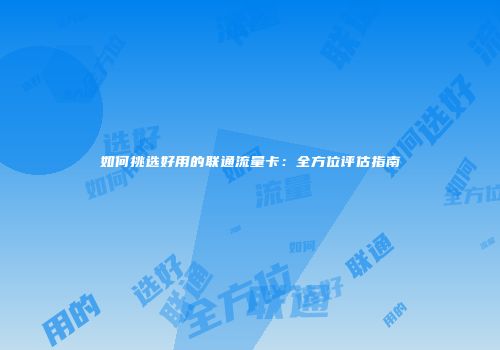 如何挑选好用的联通流量卡：全方位评估指南
